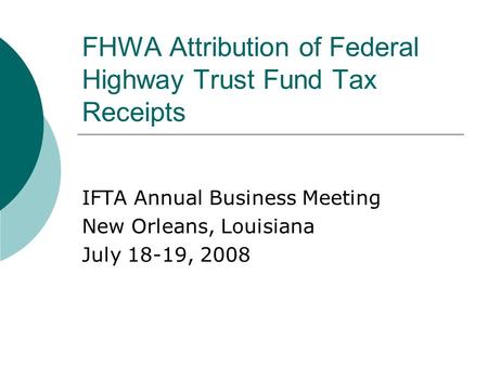 FHWA Attribution of Federal Highway Trust Fund Tax Receipts IFTA Annual Business Meeting New Orleans, Louisiana July 18-19, 2008.