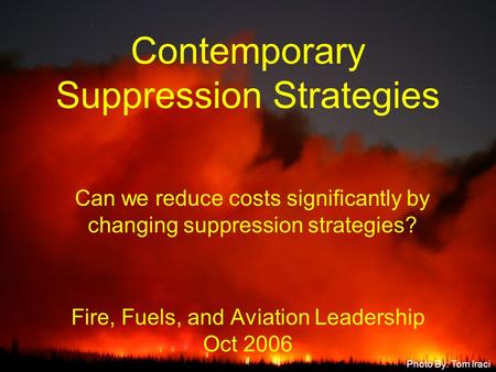 Fire, Fuels, and Aviation Leadership Oct 2006 Contemporary Suppression Strategies Photo By: Tom Iraci Can we reduce costs significantly by changing suppression.