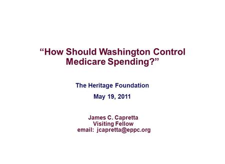 The Heritage Foundation May 19, 2011 “How Should Washington Control Medicare Spending?” James C. Capretta Visiting Fellow