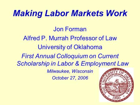 1 Making Labor Markets Work Jon Forman Alfred P. Murrah Professor of Law University of Oklahoma First Annual Colloquium on Current Scholarship in Labor.