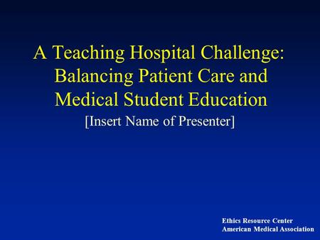 A Teaching Hospital Challenge: Balancing Patient Care and Medical Student Education [Insert Name of Presenter] Ethics Resource Center American Medical.