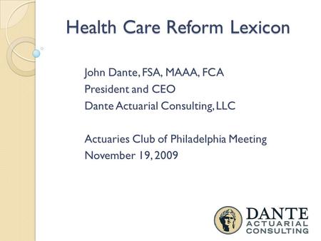 Health Care Reform Lexicon John Dante, FSA, MAAA, FCA President and CEO Dante Actuarial Consulting, LLC Actuaries Club of Philadelphia Meeting November.