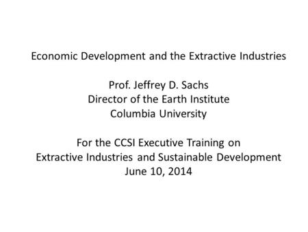 Economic Development and the Extractive Industries Prof. Jeffrey D. Sachs Director of the Earth Institute Columbia University For the CCSI Executive Training.