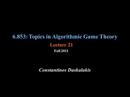 6.853: Topics in Algorithmic Game Theory Fall 2011 Constantinos Daskalakis Lecture 21.