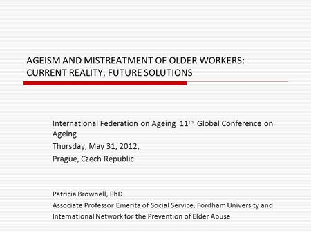 AGEISM AND MISTREATMENT OF OLDER WORKERS: CURRENT REALITY, FUTURE SOLUTIONS International Federation on Ageing 11 th Global Conference on Ageing Thursday,