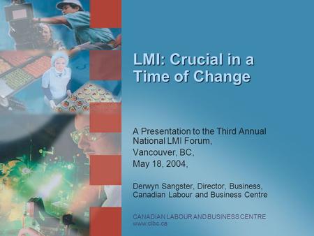 CANADIAN LABOUR AND BUSINESS CENTRE www.clbc.ca LMI: Crucial in a Time of Change A Presentation to the Third Annual National LMI Forum, Vancouver, BC,