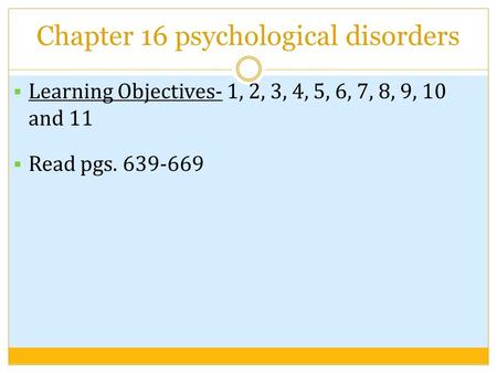 Chapter 16 psychological disorders  Learning Objectives- 1, 2, 3, 4, 5, 6, 7, 8, 9, 10 and 11  Read pgs. 639-669.