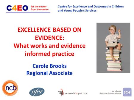 EXCELLENCE BASED ON EVIDENCE: What works and evidence informed practice 1 Carole Brooks Regional Associate Centre for Excellence and Outcomes in Children.