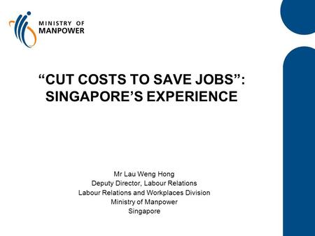 “CUT COSTS TO SAVE JOBS”: SINGAPORE’S EXPERIENCE Mr Lau Weng Hong Deputy Director, Labour Relations Labour Relations and Workplaces Division Ministry of.