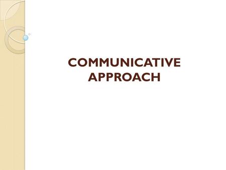 COMMUNICATIVE APPROACH. Not a highly structured method of teaching. Rather a broad assembly of ideas from a range of sources which have come to be accepted.