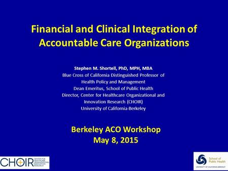 Financial and Clinical Integration of Accountable Care Organizations Stephen M. Shortell, PhD, MPH, MBA Blue Cross of California Distinguished Professor.