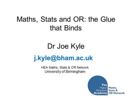 Maths, Stats and OR: the Glue that Binds Dr Joe Kyle HEA Maths, Stats & OR Network University of Birmingham