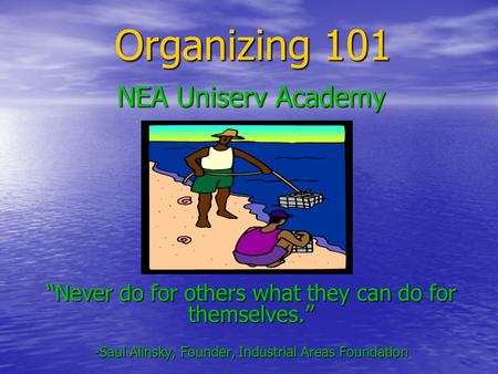 Organizing 101 NEA Uniserv Academy “Never do for others what they can do for themselves.” -Saul Alinsky, Founder, Industrial Areas Foundation.