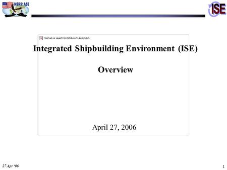 27 Apr ‘06 1 Integrated Shipbuilding Environment (ISE) Overview April 27, 2006.