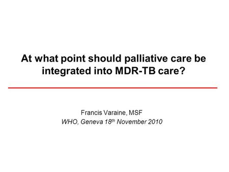 At what point should palliative care be integrated into MDR-TB care? Francis Varaine, MSF WHO, Geneva 18 th November 2010.