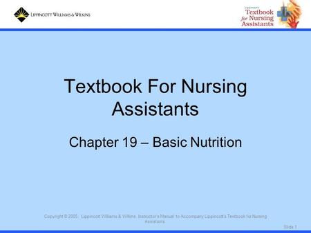 Slide 1 Copyright © 2005. Lippincott Williams & Wilkins. Instructor's Manual to Accompany Lippincott's Textbook for Nursing Assistants. Textbook For Nursing.