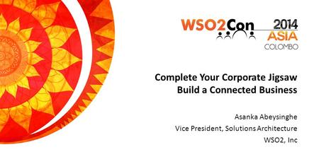 Complete Your Corporate Jigsaw Build a Connected Business Asanka Abeysinghe Vice President, Solutions Architecture WSO2, Inc.