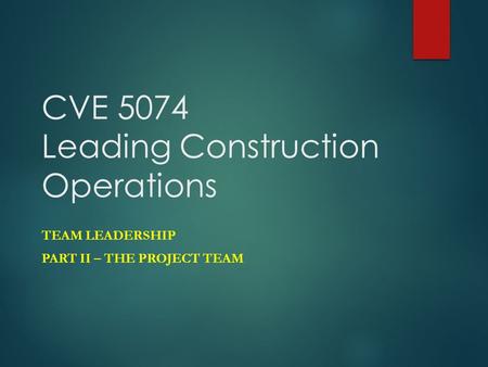 CVE 5074 Leading Construction Operations TEAM LEADERSHIP PART II – THE PROJECT TEAM.