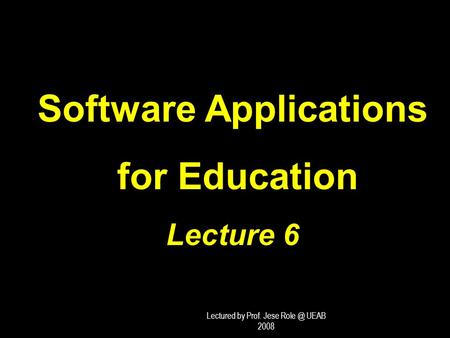 Software Applications for Education for Education Lecture 6 Lectured by Prof. Jese UEAB 2008.