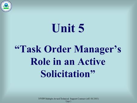 NWPP Multiple-Award Technical Support Contract (eff. 08/2005) Unit 5 Unit 5 “Task Order Manager’s Role in an Active Solicitation”