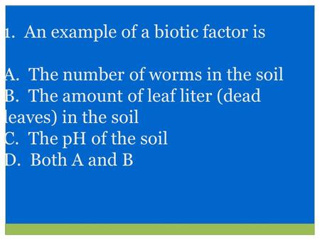 1. An example of a biotic factor is A. The number of worms in the soil B. The amount of leaf liter (dead leaves) in the soil C. The pH of the soil D. Both.