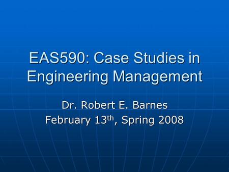 EAS590: Case Studies in Engineering Management Dr. Robert E. Barnes February 13 th, Spring 2008.