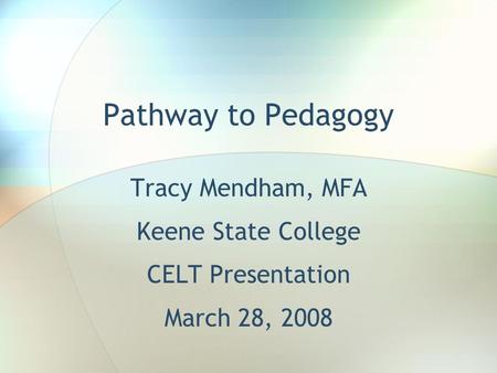 Pathway to Pedagogy Tracy Mendham, MFA Keene State College CELT Presentation March 28, 2008.