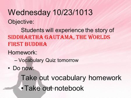 Wednesday 10/23/1013 Objective: Students will experience the story of Siddhartha Gautama, the worlds first buddha Homework: –Vocabulary Quiz tomorrow Do.