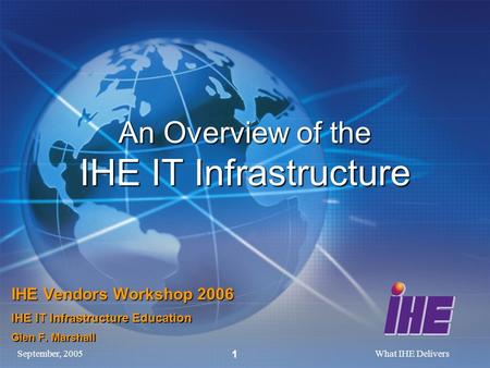 September, 2005What IHE Delivers 1 An Overview of the IHE IT Infrastructure IHE Vendors Workshop 2006 IHE IT Infrastructure Education Glen F. Marshall.