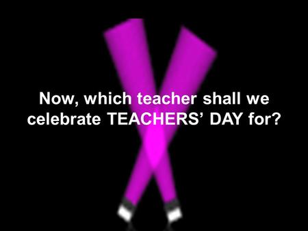 Now, which teacher shall we celebrate TEACHERS’ DAY for?