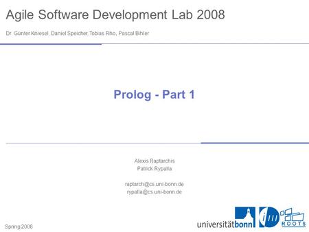 Agile Software Development Lab 2008 Dr. Günter Kniesel, Daniel Speicher, Tobias Rho, Pascal Bihler Spring 2008 R O O T S Prolog - Part 1 Alexis Raptarchis.