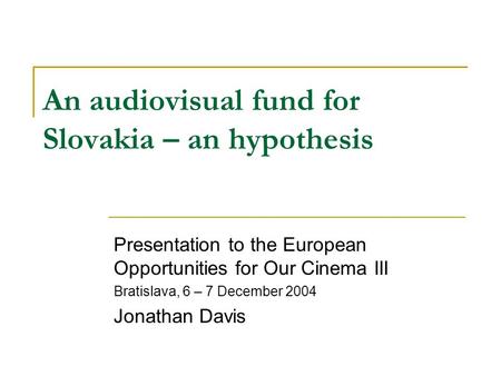 An audiovisual fund for Slovakia – an hypothesis Presentation to the European Opportunities for Our Cinema III Bratislava, 6 – 7 December 2004 Jonathan.