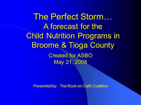 Presented by: The Rock on Café Coalition The Perfect Storm… A forecast for the Child Nutrition Programs in Broome & Tioga County Created for ASBO May 21,