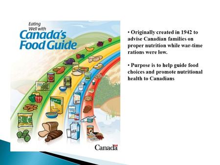 Originally created in 1942 to advise Canadian families on proper nutrition while war-time rations were low. Purpose is to help guide food choices and promote.