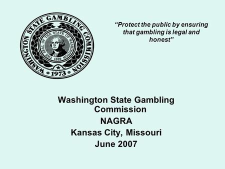 “Protect the public by ensuring that gambling is legal and honest” Washington State Gambling Commission NAGRA Kansas City, Missouri June 2007.