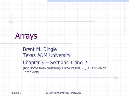 Fall 2001(c)opyright Brent M. Dingle 2001 Arrays Brent M. Dingle Texas A&M University Chapter 9 – Sections 1 and 2 (and some from Mastering Turbo Pascal.