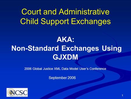 1 Court and Administrative Child Support Exchanges AKA: Non-Standard Exchanges Using GJXDM 2006 Global Justice XML Data Model User’s Conference September.