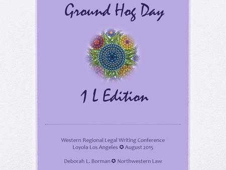 Ground Hog Day 1 L Edition Western Regional Legal Writing Conference Loyola Los Angeles ✪ August 2015 Deborah L. Borman ✪ Northwestern Law.