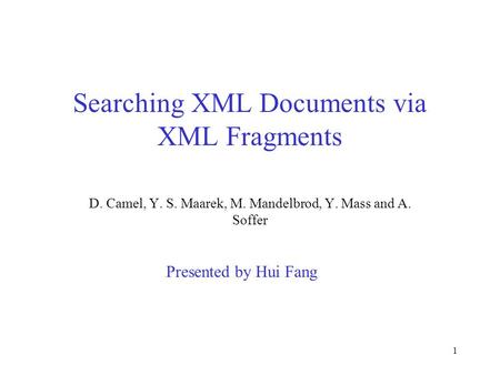 1 Searching XML Documents via XML Fragments D. Camel, Y. S. Maarek, M. Mandelbrod, Y. Mass and A. Soffer Presented by Hui Fang.