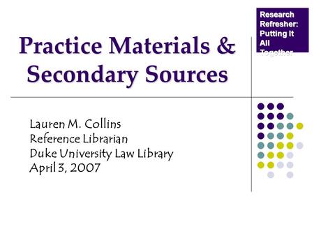 Practice Materials & Secondary Sources Lauren M. Collins Reference Librarian Duke University Law Library April 3, 2007 Research Refresher: Putting It All.