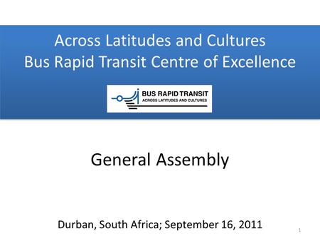 Across Latitudes and Cultures Bus Rapid Transit Centre of Excellence Durban, South Africa; September 16, 2011 General Assembly 1.