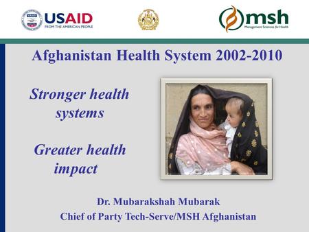 Stronger health systems Greater health impact Dr. Mubarakshah Mubarak Chief of Party Tech-Serve/MSH Afghanistan Afghanistan Health System 2002-2010.