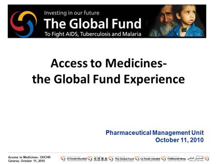 Access to Medicines- OHCHR Geneva, October 11, 2010 Access to Medicines- the Global Fund Experience Pharmaceutical Management Unit October 11, 2010.