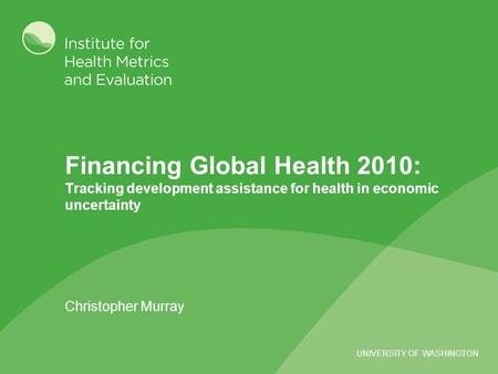 UNIVERSITY OF WASHINGTON Financing Global Health 2010: Tracking development assistance for health in economic uncertainty Christopher Murray.