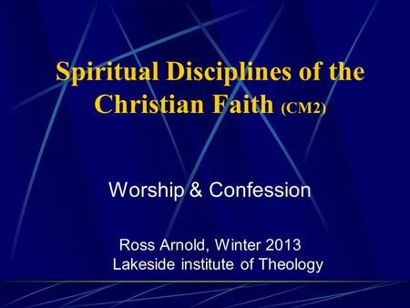 Spiritual Disciplines of the Christian Faith (CM2) Worship & Confession Ross Arnold, Winter 2013 Lakeside institute of Theology.