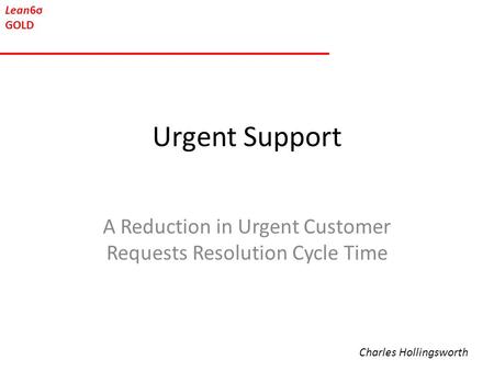 Lean6σ GOLD Urgent Support A Reduction in Urgent Customer Requests Resolution Cycle Time Charles Hollingsworth.