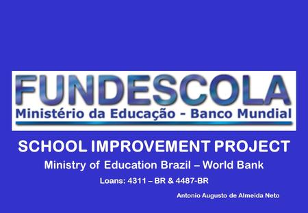 SCHOOL IMPROVEMENT PROJECT Ministry of Education Brazil – World Bank Loans: 4311 – BR & 4487-BR Antonio Augusto de Almeida Neto.