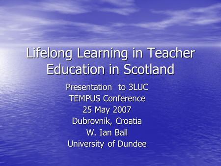 Lifelong Learning in Teacher Education in Scotland Presentation to 3LUC TEMPUS Conference 25 May 2007 Dubrovnik, Croatia W. Ian Ball University of Dundee.