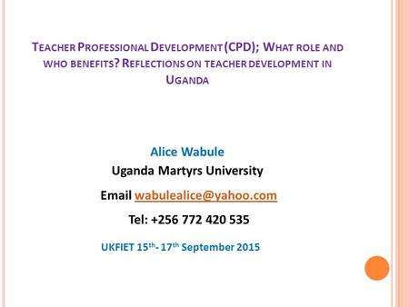 T EACHER P ROFESSIONAL D EVELOPMENT (CPD); W HAT ROLE AND WHO BENEFITS ? R EFLECTIONS ON TEACHER DEVELOPMENT IN U GANDA Alice Wabule Uganda Martyrs University.