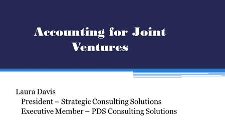 Accounting for Joint Ventures Laura Davis President – Strategic Consulting Solutions Executive Member – PDS Consulting Solutions.